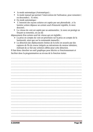 


le mode automatique (Automatique) ;
le mode manuel qui permet l’intervention de l'utilisateur, pour remonter (
ou descendre) ; le store;
 En mode automatique :
 L’intensité des rayons solaires est captée par une photodiode ; si la
lumière solaire dépasse un certain seuil d'intensité réglable, le store
descend ;
 La vitesse du vent est captée par un anémomètre ; le store est protégé en
forçant sa remontée, en cas du
dépassement d'un certain seuil de vitesse qui est réglable ;
 La prise en compte du vent est prioritaire sur la prise en compte de la
luminosité, ainsi que sur la commande manuelle ;
 La détection des déplacements limites de la toile est assurée par des
capteurs de fin de course intégrés au mécanisme du moteur tubulaire,
réalisant de ce fait une solution câblée pour cette détection.
Il faut donc chercher un outil graphique pour décrire ce fonctionnement et
faciliter donc la programmation au niveau de la fonction traiter.
……………………………………………………………………………………
……………………………………………………………………………………
…………………………………………………………………………………….
.................................................................................................................................
.................................................................................................................................
.................................................................................................................................
.................................................................................................................................
.................................................................................................................................
.................................................................................................................................
.................................................................................................................................
.................................................................................................................................
.................................................................................................................................
.................................................................................................................................
.................................................................................................................................
.................................................................................................................................
.................................................................................................................................
.................................................................................................................................
.................................................................................................................................
.................................................................................................................................
.................................................................................................................................
.................................................................................................................................
A-ZAHIDI

Page 80

 