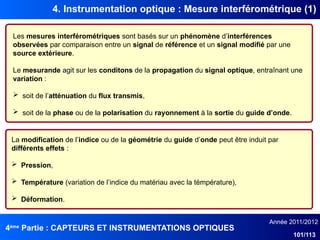 4ème
Partie : CAPTEURS ET INSTRUMENTATIONS OPTIQUES
Année 2011/2012
101/113
4. Instrumentation optique : Mesure interférométrique (1)
Les mesures interférométriques sont basés sur un phénomène d’interférences
observées par comparaison entre un signal de référence et un signal modifié par une
source extérieure.
Le mesurande agit sur les conditons de la propagation du signal optique, entraînant une
variation :
 soit de l’atténuation du flux transmis,
 soit de la phase ou de la polarisation du rayonnement à la sortie du guide d’onde.
La modification de l’indice ou de la géométrie du guide d’onde peut être induit par
différents effets :
 Pression,
 Température (variation de l’indice du matériau avec la témpérature),
 Déformation.
 