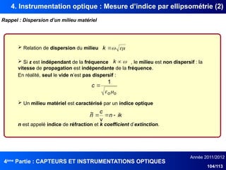 4ème
Partie : CAPTEURS ET INSTRUMENTATIONS OPTIQUES
Année 2011/2012
104/113
4. Instrumentation optique : Mesure d’indice par ellipsométrie (2)
Rappel : Dispersion d’un milieu matériel
 Relation de dispersion du milieu
 Si ε est indépendant de la fréquence , le milieu est non dispersif : la
vitesse de propagation est indépendante de la fréquence.
En réalité, seul le vide n’est pas dispersif :
 Un milieu matériel est caractérisé par un indice optique
n est appelé indice de réfraction et k coefficient d’extinction.
ik
n
c
n 


v
~



k


k
o
o
c


1

 