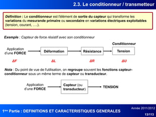 1ère
Partie : DEFINITIONS ET CARACTERISTIQUES GENERALES
Année 2011/2012
13/113
2.3. Le conditionneur / transmetteur
Définition : Le conditionneur est l'élément de sortie du capteur qui transforme les
variations du mesurande primaire ou secondaire en variations électriques exploitables
(tension, courant, ….).
Déformation Résistance
Application
d’une FORCE
Exemple : Capteur de force résistif avec son conditionneur
ΔF ΔL ΔR
Tension
Conditionneur
ΔU
Nota : Du point de vue de l'utilisation, on regroupe souvent les fonctions capteur-
conditionneur sous un même terme de capteur ou transducteur.
Capteur (ou
transducteur)
Application
d’une FORCE
TENSION
 