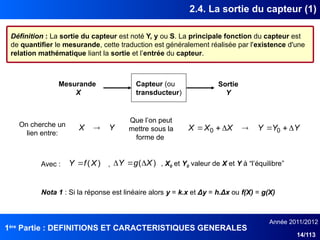 1ère
Partie : DEFINITIONS ET CARACTERISTIQUES GENERALES
Année 2011/2012
14/113
2.4. La sortie du capteur (1)
Capteur (ou
transducteur)
Mesurande
X
Sortie
Y
Définition : La sortie du capteur est noté Y, y ou S. La principale fonction du capteur est
de quantifier le mesurande, cette traduction est généralement réalisée par l'existence d'une
relation mathématique liant la sortie et l’entrée du capteur.
Y
X  Y
Y
Y
X
X
X 





 0
0
Nota 1 : Si la réponse est linéaire alors y = k.x et Δy = h.Δx ou f(X) = g(X)
On cherche un
lien entre:
Que l’on peut
mettre sous la
forme de
)
(X
f
Y  )
( X
g
Y 


Avec : , , X0 et Y0 valeur de X et Y à “l’équilibreˮ
 