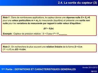 1ère
Partie : DEFINITIONS ET CARACTERISTIQUES GENERALES
Année 2011/2012
16/113
2.4. La sortie du capteur (3)
Nota 1 : Dans de nombreuses applications, le capteur donne une réponse nulle S = S0 =0
pour une valeur particulière m = m0 du mesurande (équilibre) et présente une sortie non
nulle pour les variations du mesurande par rapport à cette valeur d'équilibre :
ΔY = f(Δx)
Exemple : Capteur de pression relative : S = 0 pour P = Patmosphérique
Nota 2 : On recherchera le plus souvent une relation linéaire de la forme S = k.m
(Y = k.X) ou ΔS = k.Δm.
 