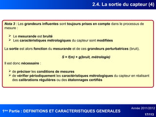 1ère
Partie : DEFINITIONS ET CARACTERISTIQUES GENERALES
Année 2011/2012
17/113
2.4. La sortie du capteur (4)
Nota 3 : Les grandeurs influentes sont toujours prises en compte dans le processus de
mesure :
 Le mesurande est bruité
 Les caractéristiques métrologiques du capteur sont modifiées
La sortie est alors fonction du mesurande et de ces grandeurs perturbatrices (bruit).
S = f(m) + g(bruit, métrologie)
Il est donc nécessaire :
 de préciser les conditions de mesures
 de vérifier périodiquement les caractéristiques métrologiques du capteur en réalisant
des calibrations régulières ou des étalonnages certifiés
 