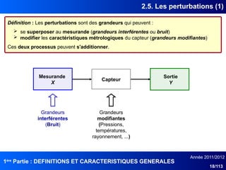 1ère
Partie : DEFINITIONS ET CARACTERISTIQUES GENERALES
Année 2011/2012
18/113
2.5. Les perturbations (1)
Définition : Les perturbations sont des grandeurs qui peuvent :
 se superposer au mesurande (grandeurs interférentes ou bruit)
 modifier les caractéristiques métrologiques du capteur (grandeurs modifiantes)
Ces deux processus peuvent s'additionner.
Capteur
Mesurande
X
Sortie
Y
Grandeurs
interférentes
(Bruit)
Grandeurs
modifiantes
(Pressions,
températures,
rayonnement, ...)
 
