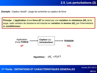 1ère
Partie : DEFINITIONS ET CARACTERISTIQUES GENERALES
Année 2011/2012
19/113
2.5. Les perturbations (2)
Exemple : Capteur résistif : Jauge de contrainte ou capteur de force
Principe : L'application d'une force ΔF se traduit par une variation de résistance ΔRc de la
jauge, cette variation de résistance est traduite en variation de tension ΔUc par l'intermédiaire
du conditionneur.
Capteur (ou
transducteur)
Application
d’une FORCE
TENSION
ΔF ΔUc
 
F
f
Rc 


Hypothèse :
 
