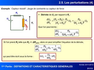 1ère
Partie : DEFINITIONS ET CARACTERISTIQUES GENERALES
Année 2011/2012
21/113
2.5. Les perturbations (4)
Exemple : Capteur résistif : Jauge de contrainte ou capteur de force
U0
Rc
R0
F
Uc  
0
2
0
0
0
2
0
0
)
(
)
(
U
R
R
R
U
R
R
R
R
R
dR
dU
c
c
c
c
c
c






0
0
0
2
0
0
4
1
4
U
R
U
R
R
dR
dU
c
c 

c
c R
R
U
U 


0
0
4
 Dérivée de Uc par rapport à Rc :
Que l’on peut écrire :
 
0
2
0
0
2
U
R
R
R
dR
dU
c
c
c



Si l’on prend R0 telle que R0 >> ΔRcMAX, alors on peut simplifier l’équation de la dérivée,
qui peut être écrit sous la forme :
 