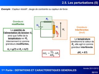 1ère
Partie : DEFINITIONS ET CARACTERISTIQUES GENERALES
Année 2011/2012
22/113
2.5. Les perturbations (5)
Exemple : Capteur résistif : Jauge de contrainte ou capteur de force
U0
Rc
R0
F
Uc
Grandeurs
Interférentes
(bruit)
La température
conditionne la valeur de
Rc, elle agit ici comme
grandeur interférente
ΔRc = f(T)
c
c R
R
U
U 


0
0
4
Grandeurs
modifiantes
La stabilité de
l'alimentation de tension U0
ainsi que l’effet de la
température sur R0
interviennent ici comme
grandeurs modifiantes,
U0 = g(T) et R0 = h(T)
 