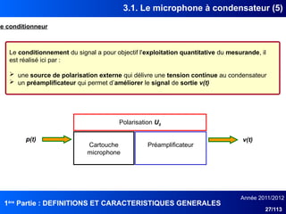 1ère
Partie : DEFINITIONS ET CARACTERISTIQUES GENERALES
Année 2011/2012
27/113
3.1. Le microphone à condensateur (5)
Le conditionneur
Le conditionnement du signal a pour objectif l'exploitation quantitative du mesurande, il
est réalisé ici par :
 une source de polarisation externe qui délivre une tension continue au condensateur
 un préamplificateur qui permet d’améliorer le signal de sortie v(t)
Polarisation U0
Cartouche
microphone
Préamplificateur
p(t) v(t)
 