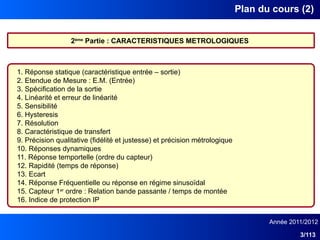 Année 2011/2012
3/113
Plan du cours (2)
2ème
Partie : CARACTERISTIQUES METROLOGIQUES
1. Réponse statique (caractéristique entrée – sortie)
2. Etendue de Mesure : E.M. (Entrée)
3. Spécification de la sortie
4. Linéarité et erreur de linéarité
5. Sensibilité
6. Hysteresis
7. Résolution
8. Caractéristique de transfert
9. Précision qualitative (fidélité et justesse) et précision métrologique
10. Réponses dynamiques
11. Réponse temportelle (ordre du capteur)
12. Rapidité (temps de réponse)
13. Ecart
14. Réponse Fréquentielle ou réponse en régime sinusoïdal
15. Capteur 1er
ordre : Relation bande passante / temps de montée
16. Indice de protection IP
 