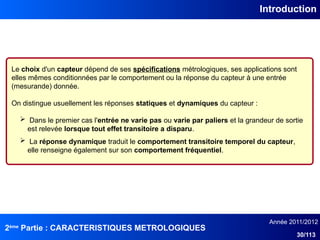 2ème
Partie : CARACTERISTIQUES METROLOGIQUES
Année 2011/2012
30/113
Introduction
Le choix d'un capteur dépend de ses spécifications métrologiques, ses applications sont
elles mêmes conditionnées par le comportement ou la réponse du capteur à une entrée
(mesurande) donnée.
On distingue usuellement les réponses statiques et dynamiques du capteur :
 Dans le premier cas l'entrée ne varie pas ou varie par paliers et la grandeur de sortie
est relevée lorsque tout effet transitoire a disparu.
 La réponse dynamique traduit le comportement transitoire temporel du capteur,
elle renseigne également sur son comportement fréquentiel.
 
