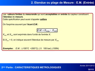 2ème
Partie : CARACTERISTIQUES METROLOGIQUES
Année 2011/2012
32/113
2. Etendue ou plage de Mesure : E.M. (Entrée)
Les valeurs limites du mesurande qui sont acceptables en entrée du capteur constituent
l'étendue de mesure.
Cette spécification peut aussi s'appeler calibre
.
On l'exprime souvent par l'écart E.M.:
Xmax et Xmin sont exprimés dans l'unité de l'entrée X.
Si Xmin = 0, on indique souvent l'étendue de mesure par Xmax
Exemples : E.M. : (-100°C +200°C); ( 0 100 bar); (100N)
min
max
. X
X
M
E 

 