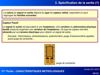 2ème
Partie : CARACTERISTIQUES METROLOGIQUES
Année 2011/2012
33/113
3. Spécification de la sortie (1)
La nature du signal de sortie dépend du type de capteur utilisé, cependant on peut
regrouper les familles suivantes:
Capteur Passif
Le signal de sortie est équivalent à une impédance. Une variation du phénomène physique
étudié (mesuré) engendre une variation de l'impédance. Ce type de capteur doit être
alimenté par une tension électrique pour obtenir un signal de sortie.
Exemple : thermistance, photorésistance, potentiomètre, jauge d’extensométrie appelée
aussi jauge de contrainte…
jauge de contrainte
 