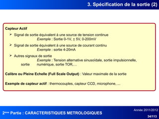 2ème
Partie : CARACTERISTIQUES METROLOGIQUES
Année 2011/2012
34/113
3. Spécification de la sortie (2)
Capteur Actif
 Signal de sortie équivalent à une source de tension continue
Exemple : Sortie 0-1V, + 5V, 0-200mV
 Signal de sortie équivalent à une source de courant continu
Exemple : sortie 4-20mA
 Autres signaux de sortie
Exemple : Tension alternative sinusoïdale, sortie impulsionnelle,
sortie numérique, sortie TOR,…
Calibre ou Pleine Echelle (Full Scale Output) : Valeur maximale de la sortie
Exemple de capteur actif : thermocouples, capteur CCD, microphone, ...
 
