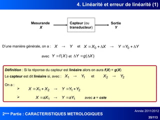 2ème
Partie : CARACTERISTIQUES METROLOGIQUES
Année 2011/2012
35/113
4. Linéarité et erreur de linéarité (1)
Capteur (ou
transducteur)
Mesurande
X
Sortie
Y
Y
X  Y
Y
Y
X
X
X 





 0
0
)
(X
f
Y  )
( X
g
Y 


D’une manière générale, on a : et
avec et
Définition : Si la réponse du capteur est linéaire alors on aura f(X) = g(X)
Le capteur est dit linéaire si, avec :
On a :

 avec a = cste
1
1 Y
X  2
2 Y
X 
et
2
1
2
1 Y
Y
Y
X
X
X 




1
1 aY
Y
aX
X 


 
