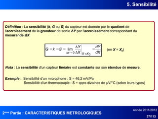 2ème
Partie : CARACTERISTIQUES METROLOGIQUES
Année 2011/2012
37/113
5. Sensibilité
Définition : La sensibilité (k, G ou S) du capteur est donnée par le quotient de
l'accroissement de la grandeur de sortie ΔY par l'accroissement correspondant du
mesurande ΔX.
dX
dY
X
Y
S
k
G
X
X
x









0
0
lim (en X = X0)
Nota : La sensibilité d'un capteur linéaire est constante sur son étendue de mesure.
Exemple : Sensibilité d’un microphone : S = 46,2 mV/Pa
Sensibilité d’un thermocouple : S = qqes dizaines de μV/°C (selon leurs types)
 