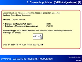 2ème
Partie : CARACTERISTIQUES METROLOGIQUES
Année 2011/2012
42/113
9. Classe de précision (fidélité et justesse) (2)
Les constructeurs indiquent souvent la classe de précision qui permet
d'estimer l’incertitude de mesure.
Exemple : Capteur de force :
 Etendue de Mesure (Full Scale) 100 N
 Précision (Measurement uncertainty) 1 % E.M
Incertitude-type sur la valeur affichée : Elle obéit ici à une loi uniforme (voir cours de
métrologie 1ère
année)
3
)
(
a
F
u 
avec a = 100 * 1% = 1 N, on obtient u(F) = 0,58 N
 