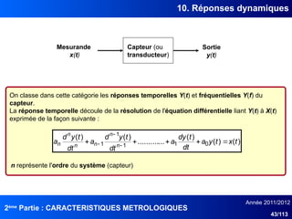 2ème
Partie : CARACTERISTIQUES METROLOGIQUES
Année 2011/2012
43/113
10. Réponses dynamiques
On classe dans cette catégorie les réponses temporelles Y(t) et fréquentielles Y(f) du
capteur.
La réponse temporelle découle de la résolution de l'équation différentielle liant Y(t) à X(t)
exprimée de la façon suivante :
Capteur (ou
transducteur)
Mesurande
x(t)
Sortie
y(t)
)
(
)
(
)
(
...
..........
)
(
)
(
0
1
1
1
1 t
x
t
y
a
dt
t
dy
a
dt
t
y
d
a
dt
t
y
d
a n
n
n
n
n
n 



 


n représente l'ordre du système (capteur)
 
