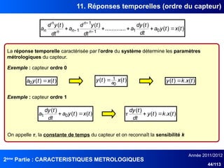 2ème
Partie : CARACTERISTIQUES METROLOGIQUES
Année 2011/2012
44/113
11. Réponses temporelles (ordre du capteur)
La réponse temporelle caractérisée par l'ordre du système détermine les paramètres
métrologiques du capteur.
Exemple : capteur ordre 0
)
(
)
(
0 t
x
t
y
a  )
(
)
(
0
1 t
x
t
y a
 )
(
.
)
( t
x
k
t
y 
Exemple : capteur ordre 1
)
(
)
(
)
(
...
..........
)
(
)
(
0
1
1
1
1 t
x
t
y
a
dt
t
dy
a
dt
t
y
d
a
dt
t
y
d
a n
n
n
n
n
n 



 


)
(
)
(
)
(
0
1 t
x
t
y
a
dt
t
dy
a 
 )
(
.
)
(
)
(
t
x
k
t
y
dt
t
dy



On appelle τ, la constante de temps du capteur et on reconnaît la sensibilité k
 