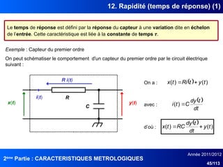 2ème
Partie : CARACTERISTIQUES METROLOGIQUES
Année 2011/2012
45/113
12. Rapidité (temps de réponse) (1)
Le temps de réponse est défini par la réponse du capteur à une variation dite en échelon
de l’entrée. Cette caractéristique est liée à la constante de temps τ.
Exemple : Capteur du premier ordre
On peut schématiser le comportement d'un capteur du premier ordre par le circuit électrique
suivant :
x(t) y(t)
C
R
i(t)
On a :   )
(
)
( t
y
t
Ri
t
x 

R i(t)
avec :
 
dt
t
dy
C
t
i 
)
(
d’où :
  )
(
)
( t
y
dt
t
dy
RC
t
x 

 