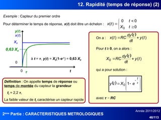 2ème
Partie : CARACTERISTIQUES METROLOGIQUES
Année 2011/2012
46/113
12. Rapidité (temps de réponse) (2)
Exemple : Capteur du premier ordre
  )
(
)
( t
y
dt
t
dy
RC
t
x 

On a :
Pour déterminer le temps de réponse, x(t) doit être un échelon :
t
0
X0
x(t)
0






0
0
0
)
(
0 t
X
t
t
x
Pour t ≥ 0, on a alors :
  )
(
0 t
y
dt
t
dy
RC
X 

qui a pour solution :
  











t
e
X
t
y 1
0
avec τ = RC
τ
0,63 X0
y(t)
à t = τ, y(t) = X0(1-e-1
) = 0,63 X0
Définition : On appelle temps de réponse ou
temps de montée du capteur la grandeur
tr = 2,2 τ,
La faible valeur de tr caractérise un capteur rapide
 