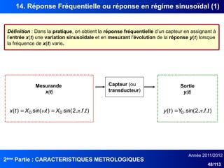 2ème
Partie : CARACTERISTIQUES METROLOGIQUES
Année 2011/2012
48/113
14. Réponse Fréquentielle ou réponse en régime sinusoïdal (1)
Définition : Dans la pratique, on obtient la réponse fréquentielle d’un capteur en assignant à
l’entrée x(t) une variation sinusoïdale et en mesurant l'évolution de la réponse y(t) lorsque
la fréquence de x(t) varie.
Capteur (ou
transducteur)
Mesurande
x(t)
Sortie
y(t)
)
.
.
.
2
sin(
)
sin(
)
( 0
0 t
f
X
t
X
t
x 
 
 )
.
.
.
2
sin(
.
)
( 0 t
f
Y
t
y 

 