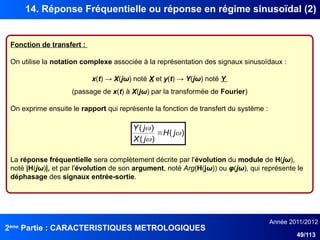 2ème
Partie : CARACTERISTIQUES METROLOGIQUES
Année 2011/2012
49/113
14. Réponse Fréquentielle ou réponse en régime sinusoïdal (2)
Fonction de transfert :
On utilise la notation complexe associée à la représentation des signaux sinusoïdaux :
x(t) → X(jω) noté X et y(t) → Y(jω) noté Y
(passage de x(t) à X(jω) par la transformée de Fourier)
On exprime ensuite le rapport qui représente la fonction de transfert du système :
La réponse fréquentielle sera complètement décrite par l'évolution du module de H(jω),
noté |H(jω)|, et par l'évolution de son argument, noté Arg(H(jω)) ou φ(jω), qui représente le
déphasage des signaux entrée-sortie.
)
(
)
(
)
(



j
H
j
X
j
Y

 
