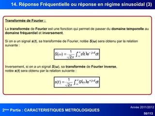 2ème
Partie : CARACTERISTIQUES METROLOGIQUES
Année 2011/2012
50/113
14. Réponse Fréquentielle ou réponse en régime sinusoïdal (3)
Transformée de Fourier :
La transformée de Fourier est une fonction qui permet de passer du domaine temporelle au
domaine fréquentiel et inversement.
Si on a un signal s(t), sa transformée de Fourier, notée S(ω) sera obtenu par la relation
suivante :
 






 dt
e
t
s
S t
j


2
1
)
(
Inversement, si on a un signal S(ω), sa transformée de Fourier inverse,
notée s(t) sera obtenu par la relation suivante :
 






 dt
e
S
t
s t
j


2
1
)
(
 