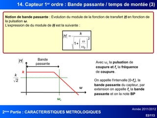 2ème
Partie : CARACTERISTIQUES METROLOGIQUES
Année 2011/2012
53/113
14. Capteur 1er
ordre : Bande passante / temps de montée (3)
Notion de bande passante : Evolution du module de la fonction de transfert H en fonction de
la pulsation ω.
L’expression de du module de H est la suivante :
2
1 









c
k
H


Bande
passante
ωc
ω
H
2
k
k
Avec ωc la pulsation de
coupure et fc la fréquence
de coupure.
On appelle l'intervalle [0-fc], la
bande passante du capteur, par
extension on appelle fc la bande
passante et on la note BP
 