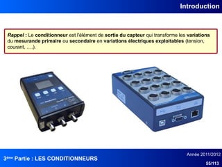 3ème
Partie : LES CONDITIONNEURS
Année 2011/2012
55/113
Introduction
Rappel : Le conditionneur est l'élément de sortie du capteur qui transforme les variations
du mesurande primaire ou secondaire en variations électriques exploitables (tension,
courant, ….).
 