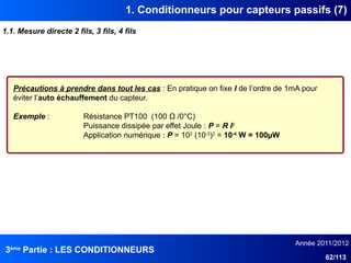 3ème
Partie : LES CONDITIONNEURS
Année 2011/2012
62/113
1. Conditionneurs pour capteurs passifs (7)
1.1. Mesure directe 2 fils, 3 fils, 4 fils
Précautions à prendre dans tout les cas : En pratique on fixe I de l’ordre de 1mA pour
éviter l’auto échauffement du capteur.
Exemple : Résistance PT100 (100 Ω /0°C)
Puissance dissipée par effet Joule : P = R I2
Application numérique : P = 102
(10-3
)2
= 10-4
W = 100µW
 