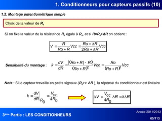 3ème
Partie : LES CONDITIONNEURS
Année 2011/2012
65/113
1. Conditionneurs pour capteurs passifs (10)
1.2. Montage potentiométrique simple
Choix de la valeur de R1
Si on fixe la valeur de la résistance R1 égale à R0, et si R=R0+ΔR on obtient :
Vcc
R
Ro
R
Ro
Vcc
R
Ro
R
V







2
Sensibilité du montage :
 
 
   
Vcc
R
Ro
Ro
Vcc
R
Ro
R
R
Ro
dR
dV
k 2
2
)







Nota : Si le capteur travaille en petits signaux (R0>> ΔR ), la réponse du conditionneur est linéaire
R
k
R
R
cc
V
V 




0
4
0
4
0
R
V
R
dR
dV
k cc


 