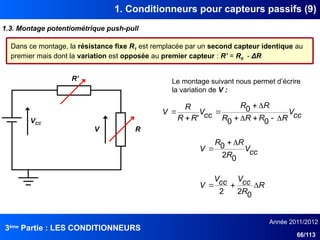 3ème
Partie : LES CONDITIONNEURS
Année 2011/2012
66/113
1. Conditionneurs pour capteurs passifs (9)
1.3. Montage potentiométrique push-pull
Dans ce montage, la résistance fixe R1 est remplacée par un second capteur identique au
premier mais dont la variation est opposée au premier capteur : R’ = R0 - ΔR
VCC
R
V
R’
cc
V
R
R
R
R
R
R
cc
V
R
R
R
V










0
0
0
'
R
R
cc
V
cc
V
V 


0
2
2
cc
V
R
R
R
V
0
2
0 


Le montage suivant nous permet d’écrire
la variation de V :
 