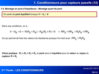 3ème
Partie : LES CONDITIONNEURS
Année 2011/2012
70/113
1. Conditionneurs pour capteurs passifs (12)
1.4. Montage en pont d’impédance : Montage quart de pont
On parle de pont équilibré lorsque V = V0 = 0
4
4
1
4
3
0
)
1
(
4
)
4
3
(
0
0 RR
R
R
RR
RR
R
R
R
R
R
R
V
V 










Dans ces conditions, on a :
Ce qui permet de fixer les valeurs de résistance puisque l’on doit avoir 4
1
3 R
R
RR 
Choix pratique : R1 = R2 = R4 = R0, le pont sera à l’équilibre pour la valeur au repos du
capteur R = R0
 