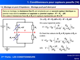 3ème
Partie : LES CONDITIONNEURS
Année 2011/2012
72/113
1. Conditionneurs pour capteurs passifs (14)
1.4. Montage en pont d’impédance : Montage push-pull demi-pont
VCC
A B
V
R1 = R’
R2 = R
R3
R4
Dans ce montage, la résistance fixe R1 est remplacée par un second capteur identique au
premier mais dont la variation est opposée au premier capteur : R’ = R0 - ΔR.
On a alors 2 résistances fixes R3 et R4 et 2 capteurs représentés par R et R’.
On a R2 = R = R0+ΔR et R1 = R’ = R0-ΔR
On a pour signal de sortie :
cc
V
R
R
R
R
R
R
B
V
A
V
V














4
3
4
'
En fixant les valeurs de R4 et R3 égales à R0,on
a alors :
cc
V
R
R
R
R
R
R
B
V
A
V
V














0
0
0
'
cc
V
R
R
R
R
R
R
V













0
0
0
0
2
0
soit,
 