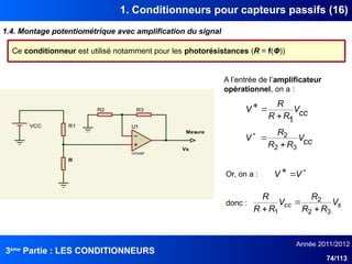 3ème
Partie : LES CONDITIONNEURS
Année 2011/2012
74/113
1. Conditionneurs pour capteurs passifs (16)
1.4. Montage potentiométrique avec amplification du signal
Ce conditionneur est utilisé notamment pour les photorésistances (R = f(Φ))
R
VCC
Mesure
U1
OPAMP
R3
Vs
R1
R2
cc
V
R
R
R
V
1





 V
V
s
cc V
R
R
R
V
R
R
R
3
2
2
1 


A l’entrée de l’amplificateur
opérationnel, on a :
cc
V
R
R
R
V
3
2
2



Or, on a :
donc :
 