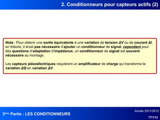 3ème
Partie : LES CONDITIONNEURS
Année 2011/2012
77/113
2. Conditionneurs pour capteurs actifs (2)
Nota : Pour obtenir une sortie équivalente à une variation de tension ΔV ou de courant ΔI,
en théorie, il n’est pas nécessaire d’ajouter un conditionneur de signal, cependant pour
des questions d’adaptation d’impédance, un conditionneur de signal est souvent
nécessaire au montage.
Les capteurs piézoélectriques requièrent un amplificateur de charge qui transforme la
variation ΔQ en variation ΔV.
 