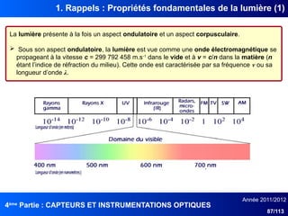 4ème
Partie : CAPTEURS ET INSTRUMENTATIONS OPTIQUES
Année 2011/2012
87/113
1. Rappels : Propriétés fondamentales de la lumière (1)
La lumière présente à la fois un aspect ondulatoire et un aspect corpusculaire.
 Sous son aspect ondulatoire, la lumière est vue comme une onde électromagnétique se
propageant à la vitesse c = 299 792 458 m.s-1
dans le vide et à v = c/n dans la matière (n
étant l’indice de réfraction du milieu). Cette onde est caractérisée par sa fréquence ν ou sa
longueur d’onde λ.
 
