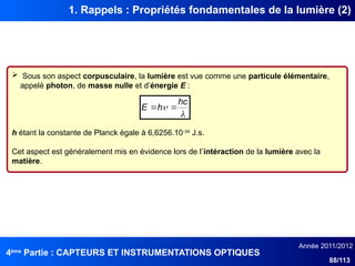 4ème
Partie : CAPTEURS ET INSTRUMENTATIONS OPTIQUES
Année 2011/2012
88/113
1. Rappels : Propriétés fondamentales de la lumière (2)
 Sous son aspect corpusculaire, la lumière est vue comme une particule élémentaire,
appelé photon, de masse nulle et d’énergie E :
h étant la constante de Planck égale à 6,6256.10-34
J.s.
Cet aspect est généralement mis en évidence lors de l’intéraction de la lumière avec la
matière.


hc
h
E 

 
