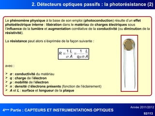 4ème
Partie : CAPTEURS ET INSTRUMENTATIONS OPTIQUES
Année 2011/2012
92/113
2. Détecteurs optiques passifs : la photorésistance (2)
Le phénomène physique à la base de son emploi (photoconduction) résulte d’un effet
photoélectrique interne : libération dans le matériau de charges électriques sous
l’influence de la lumière et augmentation corrélative de la conductivité (ou diminution de la
résistivité).
La résistance peut alors s’éxprimée de la façon suivante :
avec :
 σ : conductivité du matériau
 q : charge de l’électron
 μ : mobilité de l’électron
 n : densité d’électrons présents (fonction de l’éclairement)
 A et L : surface et longueur de la plaque
A
L
n
q
A
L
R


1
1


 