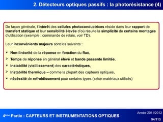 4ème
Partie : CAPTEURS ET INSTRUMENTATIONS OPTIQUES
Année 2011/2012
94/113
2. Détecteurs optiques passifs : la photorésistance (4)
De façon générale, l’intérêt des cellules photoconductrices réside dans leur rapport de
transfert statique et leur sensibilité élevée d’où résulte la simplicité de certains montages
d’utilisation (exemple : commande de relais, voir TD).
Leur inconvénients majeurs sont les suivants :
 Non-linéarité de la réponse en fonction du flux,
 Temps de réponse en général élévé et bande passante limitée,
 Instabilité (vieillissement) des caractéristiques,
 Instabilité thermique – comme la plupart des capteurs optiques,
 nécéssité de refroidissement pour certains types (selon matériaux utilisés)
 