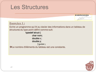 47
Exercice 1 :
Ecrire un programme qui lit au clavier des informations dans un tableau de
structures du type point défini comme suit:
typedef struct {
char nom;
double x ;
double y;
} point ;
Le nombre d'éléments du tableau est une constante.
Les Structures
 