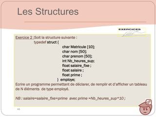 48
Exercice 2 :Soit la structure suivante :
typedef struct {
char Matricule [10];
char nom [50];
char prenom [50];
int Nb_heures_sup;
float salaire_fixe ;
float salaire ;
float prime ;
} employe;
Ecrire un programme permettant de déclarer, de remplir et d’afficher un tableau
de N éléments de type employé.
NB : salaire=salaire_fixe+prime avec prime =Nb_heures_sup*10 ;
Les Structures
 