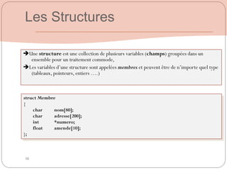 38
Une structure est une collection de plusieurs variables (champs) groupées dans un
ensemble pour un traitement commode,
Les variables d‟une structure sont appelées membres et peuvent être de n‟importe quel type
(tableaux, pointeurs, entiers ….)
struct Membre
{
char nom[80];
char adresse[200];
int *numero;
float amende[10];
};
Les Structures
 