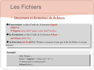 56
L’ouverture se fait à l‟aide de la fonction fopen:
FILE* f;
f=fopen(const char* name, const char* mode);
La Fermeture se fait à l‟aide de la fonction fclose :
int fclose (FILE *f);
 la fonction int feof(FILE *fichier) retourne 0 tant que la fin du fichier n‟est pas
atteinte.
• Ouverture et fermeture de fichiers:
Exemple:
FILE *fichier ;
fichier = fopen(“c :listes.txt “,“w” ) ;
/* instructions et traitements*/
fclose(fichier) ;
Les Fichiers
 