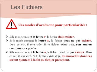 Ces modes d'accès ont pour particularités :
 Si le mode contient la lettre r, le fichier doit exister.
 Si le mode contient la lettre w, le fichier peut ne pas exister.
Dans ce cas, il sera créé. Si le fichier existe déjà, son ancien
contenu sera perdu.
 Si le mode contient la lettre a, le fichier peut ne pas exister. Dans
ce cas, il sera créé. Si le fichier existe déjà, les nouvelles données
seront ajoutées à la fin du fichier précédent.
Les Fichiers
 