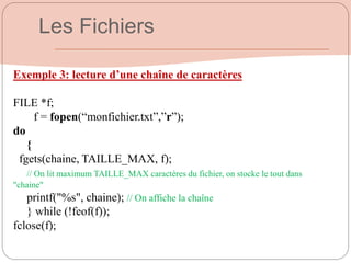 Exemple 3: lecture d’une chaîne de caractères
FILE *f;
f = fopen(“monfichier.txt”,”r”);
do
{
fgets(chaine, TAILLE_MAX, f);
// On lit maximum TAILLE_MAX caractères du fichier, on stocke le tout dans
"chaine"
printf("%s", chaine); // On affiche la chaîne
} while (!feof(f));
fclose(f);
Les Fichiers
 