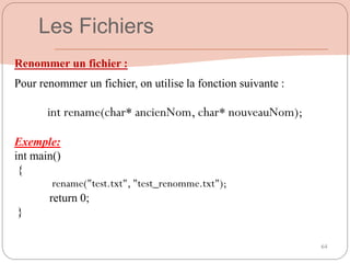 64
Renommer un fichier :
Pour renommer un fichier, on utilise la fonction suivante :
int rename(char* ancienNom, char* nouveauNom);
Exemple:
int main()
{
rename("test.txt", "test_renomme.txt");
return 0;
}
Les Fichiers
 
