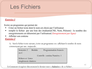 65
Exercice 1
Ecrire un programme qui permet de:
 Créer un fichier texte dont le nom est choisi par l’utilisateur
 remplir le fichier par une liste des étudiants(CNE, Nom, Prénom) : le nombre des
enregistrements est déterminé par l’utilisateur( Enregistrement par ligne)
 Afficher son contenu
Exercice 2
Les Fichiers
Semestre 2 Module ProgrammationAvancée
en C
Contrôle continu Numéro: 1
fichiers et Listes
simplement chaînées
1) Soit le fichier texte suivant, écrire un programme en c affichant le nombre de mots
commençant par une majuscule.
2) Comment récupérer directement le dernier mot « chaînnées » de ce fichier .
 
