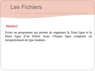 Exercice 3
Ecrire un programme qui permet de supprimer la 5ème ligne et la
8ème ligne d’un fichier texte. Chaque ligne comporte un
enregistrement de type étudiant.
Les Fichiers
 