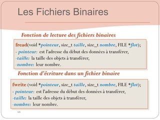 68
Fonction de lecture des fichiers binaires
fread(void *pointeur, size_t taille, size_t nombre, FILE *flot);
- pointeur: est l'adresse du début des données à transférer,
-taille: la taille des objets à transférer,
-nombre: leur nombre.
Fonction d’écriture dans un fichier binaire
fwrite (void *pointeur, size_t taille, size_t nombre, FILE *flot);
- pointeur: est l'adresse du début des données à transférer,
-taille: la taille des objets à transférer,
-nombre: leur nombre.
Les Fichiers Binaires
 